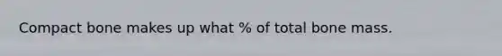 Compact bone makes up what % of total bone mass.