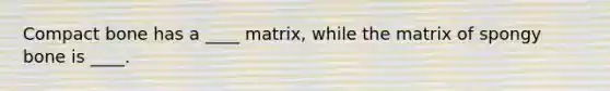 Compact bone has a ____ matrix, while the matrix of spongy bone is ____.