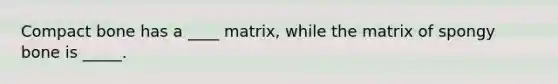 Compact bone has a ____ matrix, while the matrix of spongy bone is _____.