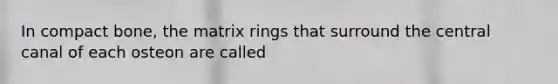 In compact bone, the matrix rings that surround the central canal of each osteon are called