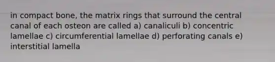 in compact bone, the matrix rings that surround the central canal of each osteon are called a) canaliculi b) concentric lamellae c) circumferential lamellae d) perforating canals e) interstitial lamella