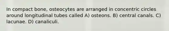 In compact bone, osteocytes are arranged in concentric circles around longitudinal tubes called A) osteons. B) central canals. C) lacunae. D) canaliculi.