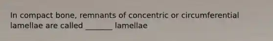 In compact bone, remnants of concentric or circumferential lamellae are called _______ lamellae