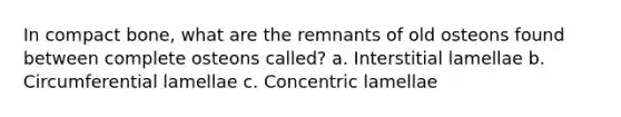 In compact bone, what are the remnants of old osteons found between complete osteons called? a. Interstitial lamellae b. Circumferential lamellae c. Concentric lamellae