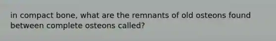 in compact bone, what are the remnants of old osteons found between complete osteons called?