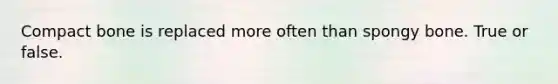 Compact bone is replaced more often than spongy bone. True or false.