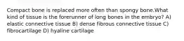 Compact bone is replaced more often than spongy bone.What kind of tissue is the forerunner of long bones in the embryo? A) elastic connective tissue B) dense fibrous connective tissue C) fibrocartilage D) hyaline cartilage