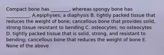 Compact bone has ________, whereas spongy bone has __________. A.epiphyses; a diaphysis B. tightly packed tissue that reduces the weight of bone; cancellous bone that provides solid, strong tissue resistant to bending C. osteocytes; no osteocytes D. tightly packed tissue that is solid, strong, and resistant to bending; cancellous bone that reduces the weight of bone E. None of the above