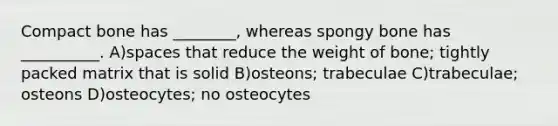 Compact bone has ________, whereas spongy bone has __________. A)spaces that reduce the weight of bone; tightly packed matrix that is solid B)osteons; trabeculae C)trabeculae; osteons D)osteocytes; no osteocytes