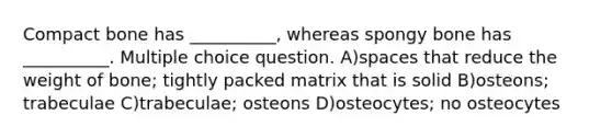 Compact bone has __________, whereas spongy bone has __________. Multiple choice question. A)spaces that reduce the weight of bone; tightly packed matrix that is solid B)osteons; trabeculae C)trabeculae; osteons D)osteocytes; no osteocytes