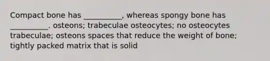 Compact bone has __________, whereas spongy bone has __________. osteons; trabeculae osteocytes; no osteocytes trabeculae; osteons spaces that reduce the weight of bone; tightly packed matrix that is solid