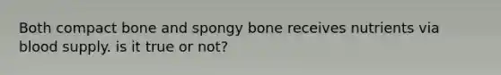 Both compact bone and spongy bone receives nutrients via blood supply. is it true or not?