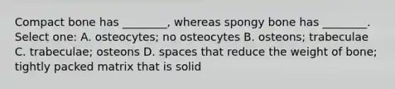 Compact bone has ________, whereas spongy bone has ________. Select one: A. osteocytes; no osteocytes B. osteons; trabeculae C. trabeculae; osteons D. spaces that reduce the weight of bone; tightly packed matrix that is solid