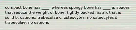 compact bone has ____, whereas spongy bone has ____ a. spaces that reduce the weight of bone; tightly packed matrix that is solid b. osteons; trabeculae c. osteocytes; no osteocytes d. trabeculae; no osteons