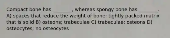 Compact bone has ________, whereas spongy bone has ________. A) spaces that reduce the weight of bone; tightly packed matrix that is solid B) osteons; trabeculae C) trabeculae; osteons D) osteocytes; no osteocytes