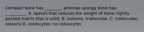 Compact bone has ________, whereas spongy bone has __________. A. spaces that reduces the weight of bone; tightly packed matrix that is solid. B. osteons; trabeculae. C. trabeculae; osteons D. osteocytes; no osteocytes