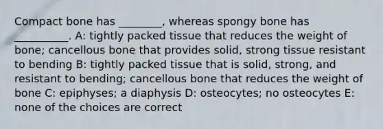 Compact bone has ________, whereas spongy bone has __________. A: tightly packed tissue that reduces the weight of bone; cancellous bone that provides solid, strong tissue resistant to bending B: tightly packed tissue that is solid, strong, and resistant to bending; cancellous bone that reduces the weight of bone C: epiphyses; a diaphysis D: osteocytes; no osteocytes E: none of the choices are correct