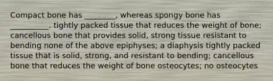 Compact bone has ________, whereas spongy bone has __________. tightly packed tissue that reduces the weight of bone; cancellous bone that provides solid, strong tissue resistant to bending none of the above epiphyses; a diaphysis tightly packed tissue that is solid, strong, and resistant to bending; cancellous bone that reduces the weight of bone osteocytes; no osteocytes