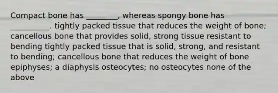 Compact bone has ________, whereas spongy bone has __________. tightly packed tissue that reduces the weight of bone; cancellous bone that provides solid, strong tissue resistant to bending tightly packed tissue that is solid, strong, and resistant to bending; cancellous bone that reduces the weight of bone epiphyses; a diaphysis osteocytes; no osteocytes none of the above