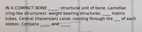 IN A COMPACT BONE _____: structural unit of bone. Lamellae (ring-like structures): weight bearing structures. ____ matrix tubes. Central (Haversian) canal: running through the ___ of each osteon. Contains _____ and _____