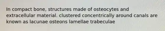 In compact bone, structures made of osteocytes and extracellular material. clustered concentrically around canals are known as lacunae osteons lamellae trabeculae