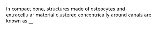 In compact bone, structures made of osteocytes and extracellular material clustered concentrically around canals are known as __.