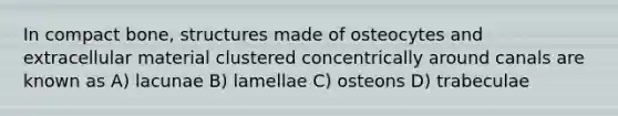 In compact bone, structures made of osteocytes and extracellular material clustered concentrically around canals are known as A) lacunae B) lamellae C) osteons D) trabeculae