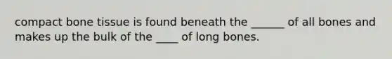 compact bone tissue is found beneath the ______ of all bones and makes up the bulk of the ____ of long bones.