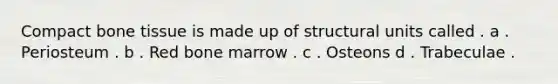 Compact bone tissue is made up of structural units called . a . Periosteum . b . Red bone marrow . c . Osteons d . Trabeculae .