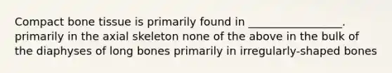 Compact bone tissue is primarily found in _________________. primarily in the axial skeleton none of the above in the bulk of the diaphyses of long bones primarily in irregularly-shaped bones