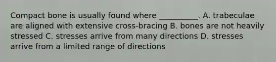 Compact bone is usually found where __________. A. trabeculae are aligned with extensive cross-bracing B. bones are not heavily stressed C. stresses arrive from many directions D. stresses arrive from a limited range of directions