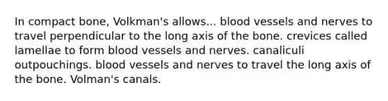 In compact bone, Volkman's allows... blood vessels and nerves to travel perpendicular to the long axis of the bone. crevices called lamellae to form blood vessels and nerves. canaliculi outpouchings. blood vessels and nerves to travel the long axis of the bone. Volman's canals.