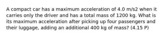 A compact car has a maximum acceleration of 4.0 m/s2 when it carries only the driver and has a total mass of 1200 kg. What is its maximum acceleration after picking up four passengers and their luggage, adding an additional 400 kg of mass? (4.15 P)