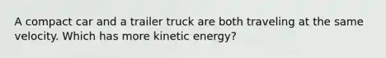 A compact car and a trailer truck are both traveling at the same velocity. Which has more kinetic energy?