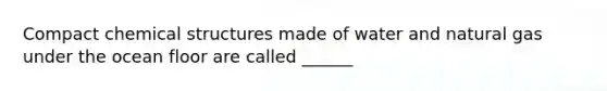 Compact chemical structures made of water and natural gas under the ocean floor are called ______