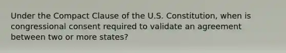 Under the Compact Clause of the U.S. Constitution, when is congressional consent required to validate an agreement between two or more states?