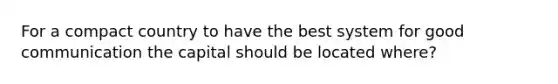 For a compact country to have the best system for good communication the capital should be located where?