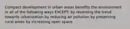 Compact development in urban areas benefits the environment in all of the following ways EXCEPT: by reversing the trend towards urbanization by reducing air pollution by preserving rural areas by increasing open space