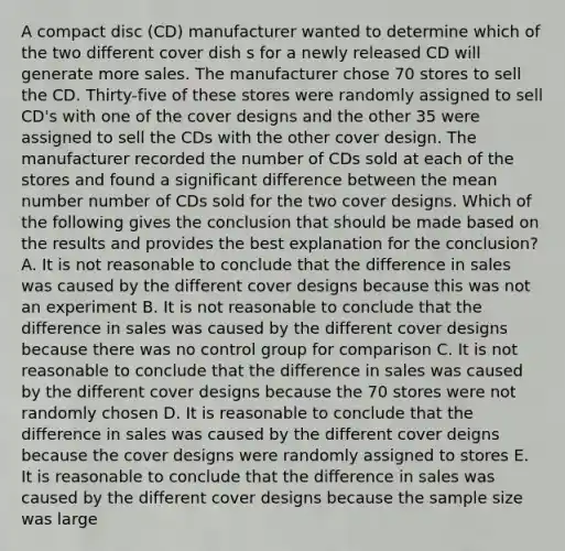 A compact disc (CD) manufacturer wanted to determine which of the two different cover dish s for a newly released CD will generate more sales. The manufacturer chose 70 stores to sell the CD. Thirty-five of these stores were randomly assigned to sell CD's with one of the cover designs and the other 35 were assigned to sell the CDs with the other cover design. The manufacturer recorded the number of CDs sold at each of the stores and found a significant difference between the mean number number of CDs sold for the two cover designs. Which of the following gives the conclusion that should be made based on the results and provides the best explanation for the conclusion? A. It is not reasonable to conclude that the difference in sales was caused by the different cover designs because this was not an experiment B. It is not reasonable to conclude that the difference in sales was caused by the different cover designs because there was no control group for comparison C. It is not reasonable to conclude that the difference in sales was caused by the different cover designs because the 70 stores were not randomly chosen D. It is reasonable to conclude that the difference in sales was caused by the different cover deigns because the cover designs were randomly assigned to stores E. It is reasonable to conclude that the difference in sales was caused by the different cover designs because the sample size was large