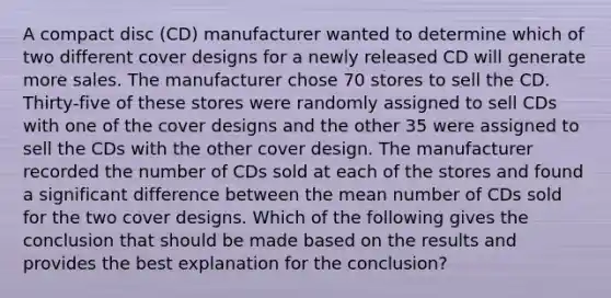 A compact disc (CD) manufacturer wanted to determine which of two different cover designs for a newly released CD will generate more sales. The manufacturer chose 70 stores to sell the CD. Thirty-five of these stores were randomly assigned to sell CDs with one of the cover designs and the other 35 were assigned to sell the CDs with the other cover design. The manufacturer recorded the number of CDs sold at each of the stores and found a significant difference between the mean number of CDs sold for the two cover designs. Which of the following gives the conclusion that should be made based on the results and provides the best explanation for the conclusion?