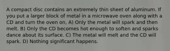 A compact disc contains an extremely thin sheet of aluminum. If you put a larger block of metal in a microwave oven along with a CD and turn the oven on, A) Only the metal will spark and then melt. B) Only the CD becomes hot enough to soften and sparks dance about its surface. C) The metal will melt and the CD will spark. D) Nothing significant happens.