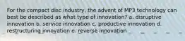 For the compact disc industry, the advent of MP3 technology can best be described as what type of innovation? a. disruptive innovation b. service innovation c. productive innovation d. restructuring innovation e. reverse innovation