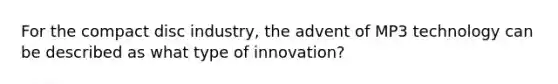 For the compact disc industry, the advent of MP3 technology can be described as what type of innovation?