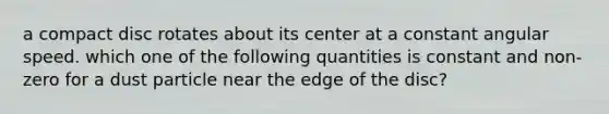 a compact disc rotates about its center at a constant angular speed. which one of the following quantities is constant and non-zero for a dust particle near the edge of the disc?