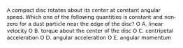 A compact disc rotates about its center at constant angular speed. Which one of the following quantities is constant and non-zero for a dust particle near the edge of the disc? O A. linear velocity O B. torque about the center of the disc O C. centripetal acceleration O D. angular acceleration O E. angular momentum