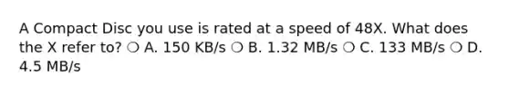 A Compact Disc you use is rated at a speed of 48X. What does the X refer to? ❍ A. 150 KB/s ❍ B. 1.32 MB/s ❍ C. 133 MB/s ❍ D. 4.5 MB/s