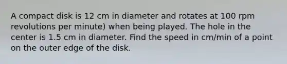 A compact disk is 12 cm in diameter and rotates at 100 rpm revolutions per minute) when being played. The hole in the center is 1.5 cm in diameter. Find the speed in cm/min of a point on the outer edge of the disk.