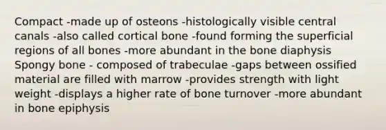 Compact -made up of osteons -histologically visible central canals -also called cortical bone -found forming the superficial regions of all bones -more abundant in the bone diaphysis Spongy bone - composed of trabeculae -gaps between ossified material are filled with marrow -provides strength with light weight -displays a higher rate of bone turnover -more abundant in bone epiphysis