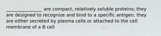 ________________ are compact, relatively soluble proteins; they are designed to recognize and bind to a specific antigen; they are either secreted by plasma cells or attached to the cell membrane of a B cell