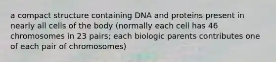 a compact structure containing DNA and proteins present in nearly all cells of the body (normally each cell has 46 chromosomes in 23 pairs; each biologic parents contributes one of each pair of chromosomes)